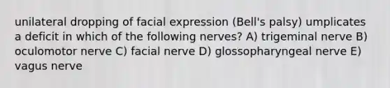 unilateral dropping of facial expression (Bell's palsy) umplicates a deficit in which of the following nerves? A) trigeminal nerve B) oculomotor nerve C) facial nerve D) glossopharyngeal nerve E) vagus nerve