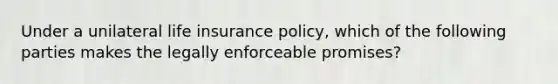 Under a unilateral life insurance policy, which of the following parties makes the legally enforceable promises?