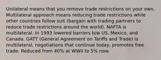 Unilateral means that you remove trade restrictions on your own. Multilateral approach means reducing trade restrictions while other countries follow suit (bargain with trading partners to reduce trade restrictions around the world). NAFTA is multilateral. In 1993 lowered barriers b/w US, Mexico, and Canada. GATT (General Agreement on Tariffs and Trade) is multilateral, negotiations that continue today, promotes free trade. Reduced from 40% at WWII to 5% now.