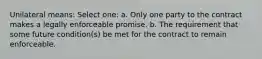 Unilateral means: Select one: a. Only one party to the contract makes a legally enforceable promise. b. The requirement that some future condition(s) be met for the contract to remain enforceable.