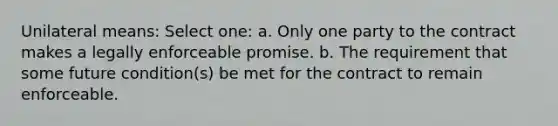 Unilateral means: Select one: a. Only one party to the contract makes a legally enforceable promise. b. The requirement that some future condition(s) be met for the contract to remain enforceable.