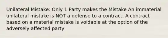 Unilateral Mistake: Only 1 Party makes the Mistake An immaterial unilateral mistake is NOT a defense to a contract. A contract based on a material mistake is voidable at the option of the adversely affected party