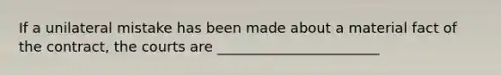 If a unilateral mistake has been made about a material fact of the contract, the courts are _______________________