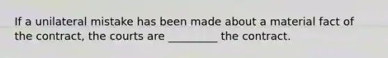 If a unilateral mistake has been made about a material fact of the contract, the courts are _________ the contract.