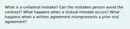 What is a unilateral mistake? Can the mistaken person avoid the contract? What happens when a mutual mistake occurs? What happens when a written agreement misrepresents a prior oral agreement?