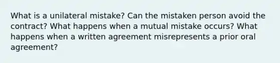 What is a unilateral mistake? Can the mistaken person avoid the contract? What happens when a mutual mistake occurs? What happens when a written agreement misrepresents a prior oral agreement?