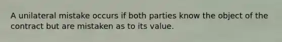 A unilateral mistake occurs if both parties know the object of the contract but are mistaken as to its value.