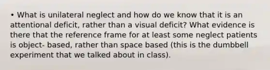 • What is unilateral neglect and how do we know that it is an attentional deficit, rather than a visual deficit? What evidence is there that the reference frame for at least some neglect patients is object- based, rather than space based (this is the dumbbell experiment that we talked about in class).