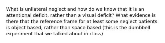 What is unilateral neglect and how do we know that it is an attentional deficit, rather than a visual deficit? What evidence is there that the reference frame for at least some neglect patients is object based, rather than space based (this is the dumbbell experiment that we talked about in class)