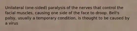 Unilateral (one-sided) paralysis of the nerves that control the facial muscles, causing one side of the face to droop. Bell's palsy, usually a temporary condition, is thought to be caused by a virus