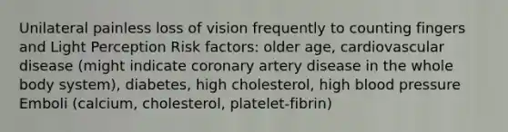 Unilateral painless loss of vision frequently to counting fingers and Light Perception Risk factors: older age, cardiovascular disease (might indicate coronary artery disease in the whole body system), diabetes, high cholesterol, high blood pressure Emboli (calcium, cholesterol, platelet-fibrin)