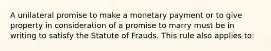 A unilateral promise to make a monetary payment or to give property in consideration of a promise to marry must be in writing to satisfy the Statute of Frauds. This rule also applies to: