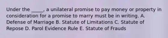 Under the​ _____, a unilateral promise to pay money or property in consideration for a promise to marry must be in writing. A. Defense of Marriage B. Statute of Limitations C. Statute of Repose D. Parol Evidence Rule E. Statute of Frauds