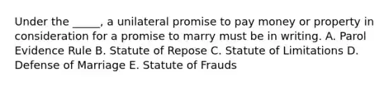 Under the​ _____, a unilateral promise to pay money or property in consideration for a promise to marry must be in writing. A. Parol Evidence Rule B. Statute of Repose C. Statute of Limitations D. Defense of Marriage E. Statute of Frauds