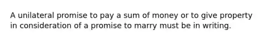 A unilateral promise to pay a sum of money or to give property in consideration of a promise to marry must be in writing.