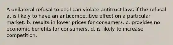 A unilateral refusal to deal can violate antitrust laws if the refusal a. is likely to have an anticompetitive effect on a particular market. b. results in lower prices for consumers. c. provides no economic benefits for consumers. d. is likely to increase competition.