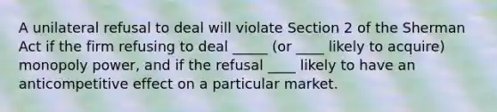 A unilateral refusal to deal will violate Section 2 of the Sherman Act if the firm refusing to deal _____ (or ____ likely to acquire) monopoly power, and if the refusal ____ likely to have an anticompetitive effect on a particular market.