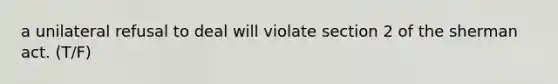 a unilateral refusal to deal will violate section 2 of the sherman act. (T/F)