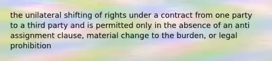 the unilateral shifting of rights under a contract from one party to a third party and is permitted only in the absence of an anti assignment clause, material change to the burden, or legal prohibition