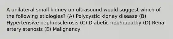 A unilateral small kidney on ultrasound would suggest which of the following etiologies? (A) Polycystic kidney disease (B) Hypertensive nephrosclerosis (C) Diabetic nephropathy (D) Renal artery stenosis (E) Malignancy