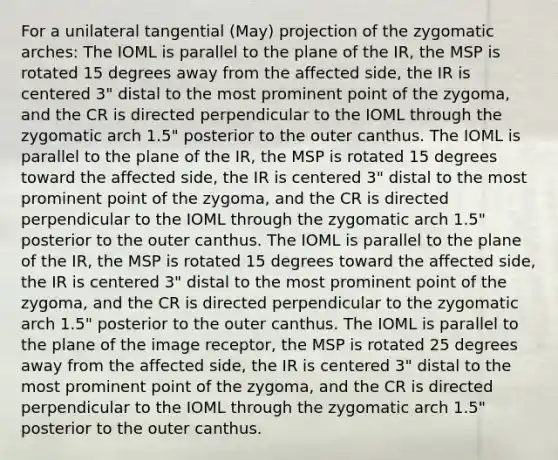 For a unilateral tangential (May) projection of the zygomatic arches: The IOML is parallel to the plane of the IR, the MSP is rotated 15 degrees away from the affected side, the IR is centered 3" distal to the most prominent point of the zygoma, and the CR is directed perpendicular to the IOML through the zygomatic arch 1.5" posterior to the outer canthus. The IOML is parallel to the plane of the IR, the MSP is rotated 15 degrees toward the affected side, the IR is centered 3" distal to the most prominent point of the zygoma, and the CR is directed perpendicular to the IOML through the zygomatic arch 1.5" posterior to the outer canthus. The IOML is parallel to the plane of the IR, the MSP is rotated 15 degrees toward the affected side, the IR is centered 3" distal to the most prominent point of the zygoma, and the CR is directed perpendicular to the zygomatic arch 1.5" posterior to the outer canthus. The IOML is parallel to the plane of the image receptor, the MSP is rotated 25 degrees away from the affected side, the IR is centered 3" distal to the most prominent point of the zygoma, and the CR is directed perpendicular to the IOML through the zygomatic arch 1.5" posterior to the outer canthus.