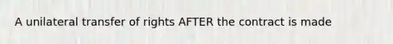 A unilateral transfer of rights AFTER the contract is made