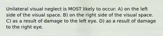 Unilateral visual neglect is MOST likely to occur: A) on the left side of the visual space. B) on the right side of the visual space. C) as a result of damage to the left eye. D) as a result of damage to the right eye.