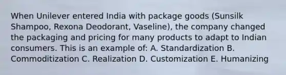 When Unilever entered India with package goods (Sunsilk Shampoo, Rexona Deodorant, Vaseline), the company changed the packaging and pricing for many products to adapt to Indian consumers. This is an example of: A. Standardization B. Commoditization C. Realization D. Customization E. Humanizing