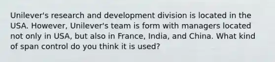 Unilever's research and development division is located in the USA. However, Unilever's team is form with managers located not only in USA, but also in France, India, and China. What kind of span control do you think it is used?