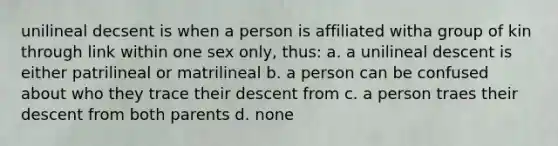 unilineal decsent is when a person is affiliated witha group of kin through link within one sex only, thus: a. a unilineal descent is either patrilineal or matrilineal b. a person can be confused about who they trace their descent from c. a person traes their descent from both parents d. none