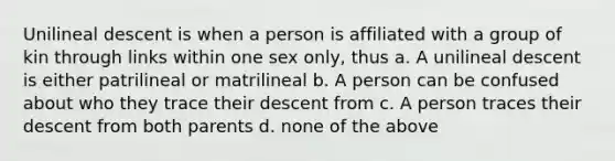 Unilineal descent is when a person is affiliated with a group of kin through links within one sex only, thus a. A unilineal descent is either patrilineal or matrilineal b. A person can be confused about who they trace their descent from c. A person traces their descent from both parents d. none of the above