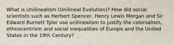 What is Unilinealism (Unilineal Evolution)? How did social scientists such as Herbert Spencer, Henry Lewis Morgan and Sir Edward Burnett Tylor use unilinealism to justify the colonialism, ethnocentrism and social inequalities of Europe and the United States in the 19th Century?