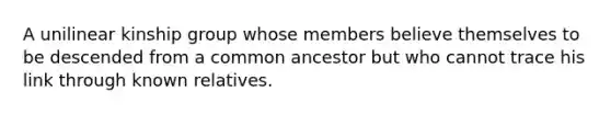 A unilinear kinship group whose members believe themselves to be descended from a common ancestor but who cannot trace his link through known relatives.