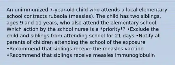 An unimmunized 7-year-old child who attends a local elementary school contracts rubeola (measles). The child has two siblings, ages 9 and 11 years, who also attend the elementary school. Which action by the school nurse is a *priority*? •Exclude the child and siblings from attending school for 21 days •Notify all parents of children attending the school of the exposure •Recommend that siblings receive the measles vaccine •Recommend that siblings receive measles immunoglobulin