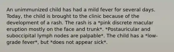 An unimmunized child has had a mild fever for several days. Today, the child is brought to the clinic because of the development of a rash. The rash is a *pink discrete macular eruption mostly on the face and trunk*. *Postauricular and suboccipital lymph nodes are palpable*. The child has a *low-grade fever*, but *does not appear sick*.