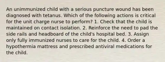 An unimmunized child with a serious puncture wound has been diagnosed with tetanus. Which of the following actions is critical for the unit charge nurse to perform? 1. Check that the child is maintained on contact isolation. 2. Reinforce the need to pad the side rails and headboard of the child's hospital bed. 3. Assign only fully immunized nurses to care for the child. 4. Order a hypothermia mattress and prescribed antiviral medications for the child.