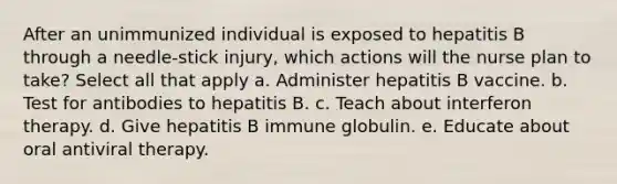 After an unimmunized individual is exposed to hepatitis B through a needle-stick injury, which actions will the nurse plan to take? Select all that apply a. Administer hepatitis B vaccine. b. Test for antibodies to hepatitis B. c. Teach about interferon therapy. d. Give hepatitis B immune globulin. e. Educate about oral antiviral therapy.