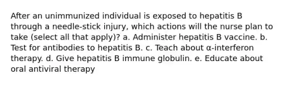 After an unimmunized individual is exposed to hepatitis B through a needle-stick injury, which actions will the nurse plan to take (select all that apply)? a. Administer hepatitis B vaccine. b. Test for antibodies to hepatitis B. c. Teach about α-interferon therapy. d. Give hepatitis B immune globulin. e. Educate about oral antiviral therapy