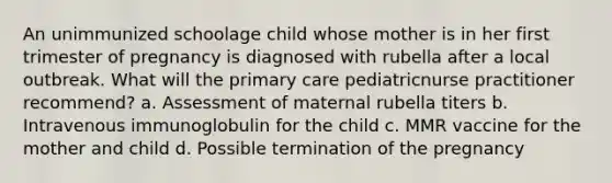 An unimmunized schoolage child whose mother is in her first trimester of pregnancy is diagnosed with rubella after a local outbreak. What will the primary care pediatricnurse practitioner recommend? a. Assessment of maternal rubella titers b. Intravenous immunoglobulin for the child c. MMR vaccine for the mother and child d. Possible termination of the pregnancy