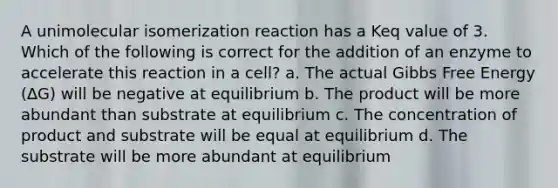 A unimolecular isomerization reaction has a Keq value of 3. Which of the following is correct for the addition of an enzyme to accelerate this reaction in a cell? a. The actual <a href='https://www.questionai.com/knowledge/kJYzjvNa6b-gibbs-free-energy' class='anchor-knowledge'>gibbs free energy</a> (∆G) will be negative at equilibrium b. The product will be more abundant than substrate at equilibrium c. The concentration of product and substrate will be equal at equilibrium d. The substrate will be more abundant at equilibrium