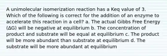 A unimolecular isomerization reaction has a Keq value of 3. Which of the following is correct for the addition of an enzyme to accelerate this reaction in a cell? a. The actual Gibbs Free Energy (∆G) will be negative at equilibrium b. The concentration of product and substrate will be equal at equilibrium c. The product will be more abundant than substrate at equilibrium d. The substrate will be more abundant at equilibrium