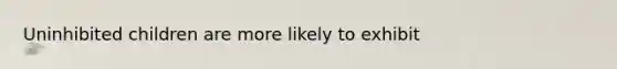 Uninhibited children are more likely to exhibit