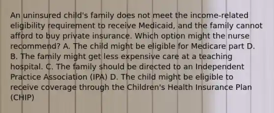 An uninsured child's family does not meet the income-related eligibility requirement to receive Medicaid, and the family cannot afford to buy private insurance. Which option might the nurse recommend? A. The child might be eligible for Medicare part D. B. The family might get less expensive care at a teaching hospital. C. The family should be directed to an Independent Practice Association (IPA) D. The child might be eligible to receive coverage through the Children's Health Insurance Plan (CHIP)