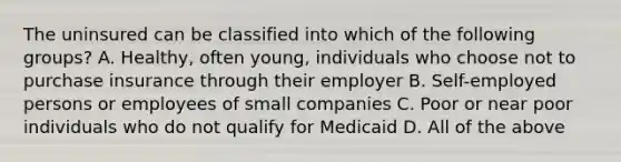 The uninsured can be classified into which of the following groups? A. Healthy, often young, individuals who choose not to purchase insurance through their employer B. Self-employed persons or employees of small companies C. Poor or near poor individuals who do not qualify for Medicaid D. All of the above