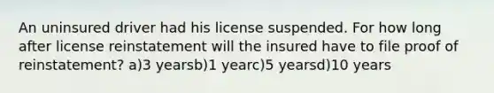 An uninsured driver had his license suspended. For how long after license reinstatement will the insured have to file proof of reinstatement? a)3 yearsb)1 yearc)5 yearsd)10 years