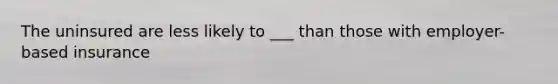 The uninsured are less likely to ___ than those with employer-based insurance