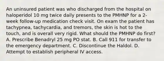 An uninsured patient was who discharged from the hospital on haloperidol 10 mg twice daily presents to the PMHNP for a 2-week follow-up medication check visit. On exam the patient has tachypnea, tachycardia, and tremors, the skin is hot to the touch, and is overall very rigid. What should the PMHNP do first? A. Prescribe Benadryl 25 mg PO stat. B. Call 911 for transfer to the emergency department. C. Discontinue the Haldol. D. Attempt to establish peripheral IV access.