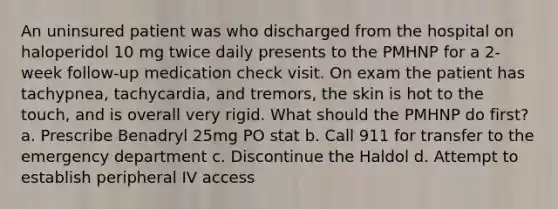 An uninsured patient was who discharged from the hospital on haloperidol 10 mg twice daily presents to the PMHNP for a 2-week follow-up medication check visit. On exam the patient has tachypnea, tachycardia, and tremors, the skin is hot to the touch, and is overall very rigid. What should the PMHNP do first? a. Prescribe Benadryl 25mg PO stat b. Call 911 for transfer to the emergency department c. Discontinue the Haldol d. Attempt to establish peripheral IV access