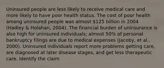 Uninsured people are less likely to receive medical care and more likely to have poor health status. The cost of poor health among uninsured people was almost 125 billion in 2004 (Hadley & Holahan, 2004). The financial burden of uninsurance is also high for uninsured individuals; almost 50% of personal bankruptcy filings are due to medical expenses (Jacoby, et al., 2000). Uninsured individuals report more problems getting care, are diagnosed at later disease stages, and get less therapeutic care. Identify the claim