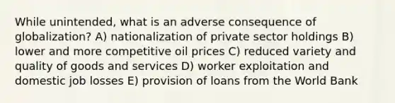 While unintended, what is an adverse consequence of globalization? A) nationalization of private sector holdings B) lower and more competitive oil prices C) reduced variety and quality of goods and services D) worker exploitation and domestic job losses E) provision of loans from the World Bank